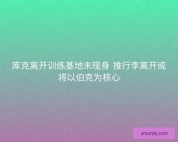 库克离开训练基地未现身 推行李离开或将以伯克为核心