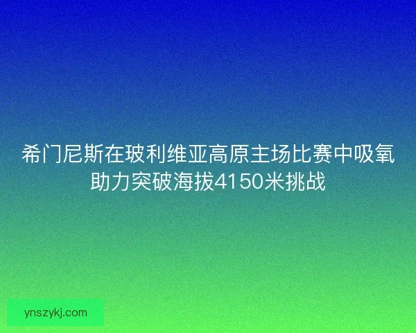 希门尼斯在玻利维亚高原主场比赛中吸氧助力突破海拔4150米挑战
