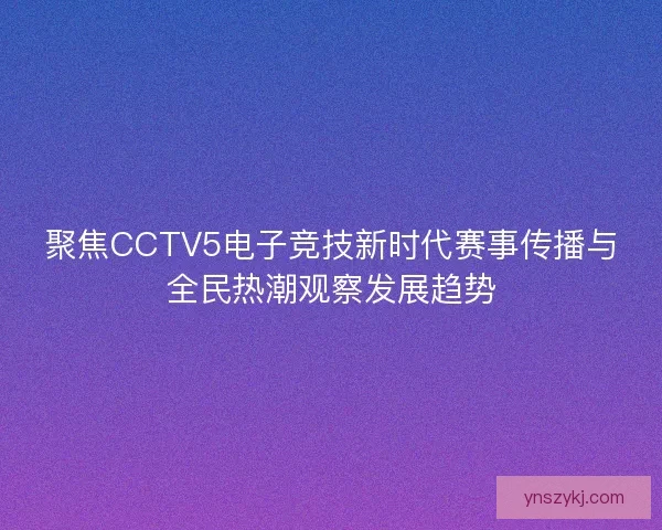 聚焦CCTV5电子竞技新时代赛事传播与全民热潮观察发展趋势