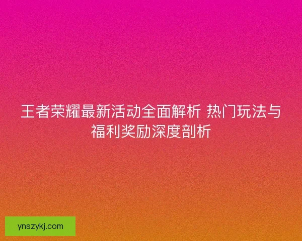 王者荣耀最新活动全面解析 热门玩法与福利奖励深度剖析 王者荣耀最新活动全面解析 热门玩法与福利奖励深度剖析