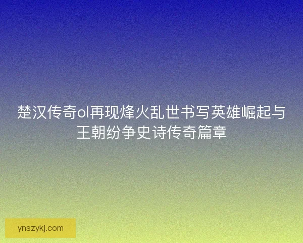 楚汉传奇ol再现烽火乱世书写英雄崛起与王朝纷争史诗传奇篇章