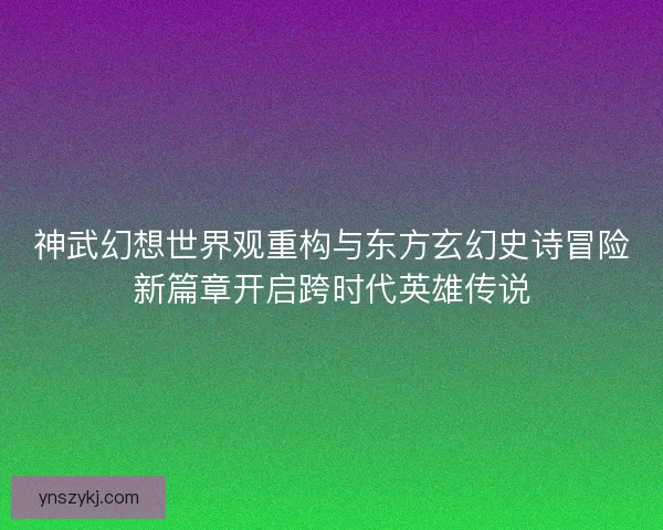 神武幻想世界观重构与东方玄幻史诗冒险新篇章开启跨时代英雄传说