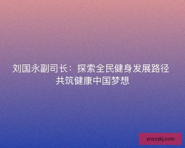 刘国永副司长:探索全民健身发展路径 共筑健康中国梦想 刘国永副司长:探索全民健身发展路径 共筑健康中国梦想