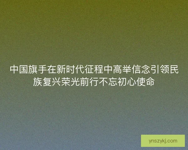 中国旗手在新时代征程中高举信念引领民族复兴荣光前行不忘初心使命 中国旗手在新时代征程中高举信念引领民族复兴荣光前行不忘初心使命