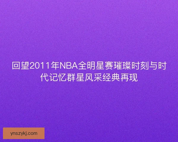 回望2011年NBA全明星赛璀璨时刻与时代记忆群星风采经典再现