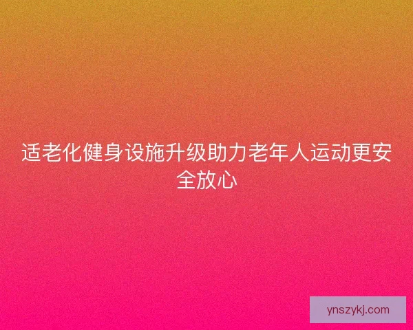 适老化健身设施升级助力老年人运动更安全放心