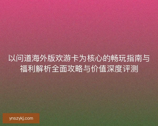 以问道海外版欢游卡为核心的畅玩指南与福利解析全面攻略与价值深度评测