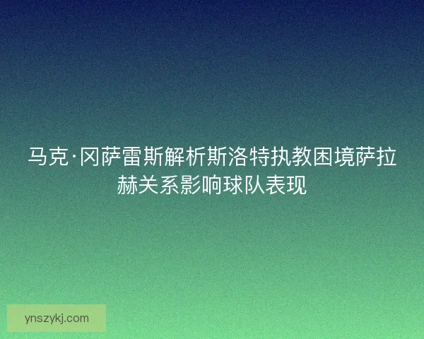 马克·冈萨雷斯解析斯洛特执教困境萨拉赫关系影响球队表现