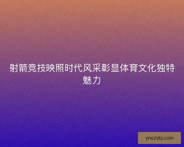射箭竞技映照时代风采彰显体育文化独特魅力 射箭竞技映照时代风采彰显体育文化独特魅力