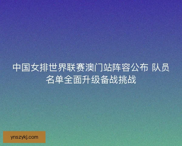 中国女排世界联赛澳门站阵容公布 队员名单全面升级备战挑战 中国女排世界联赛澳门站阵容公布 队员名单全面升级备战挑战