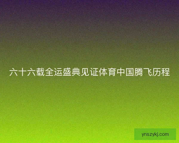 六十六载全运盛典见证体育中国腾飞历程 六十六载全运盛典见证体育中国腾飞历程