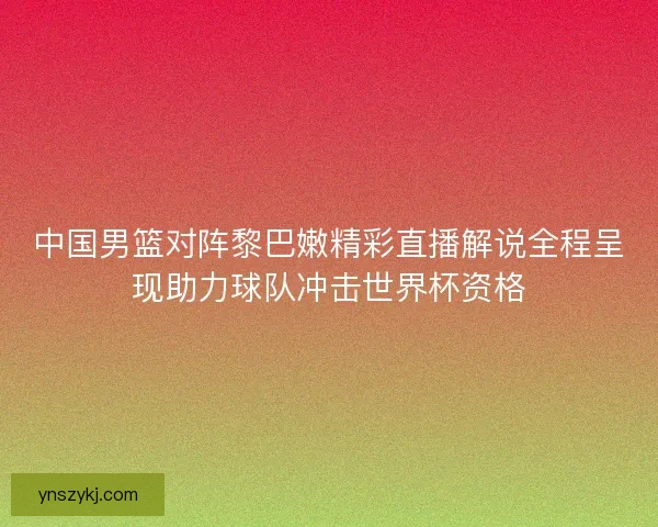 中国男篮对阵黎巴嫩精彩直播解说全程呈现助力球队冲击世界杯资格