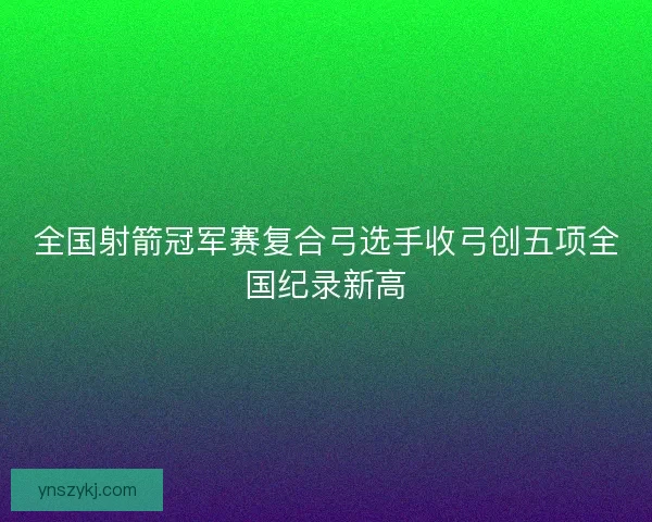 全国射箭冠军赛复合弓选手收弓创五项全国纪录新高