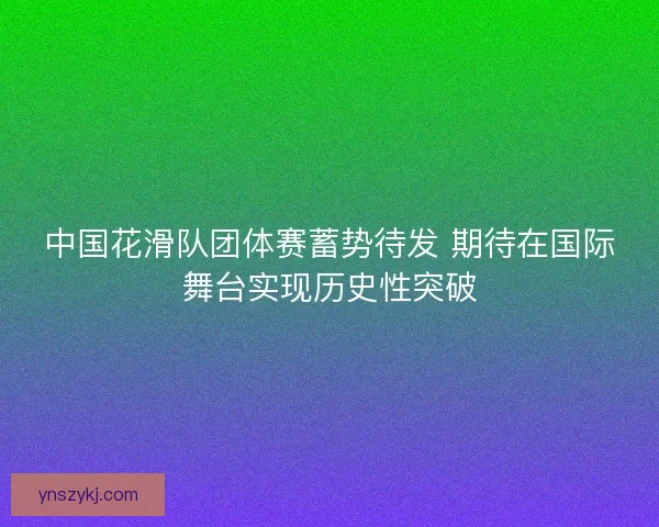 中国花滑队团体赛蓄势待发 期待在国际舞台实现历史性突破 中国花滑队团体赛蓄势待发 期待在国际舞台实现历史性突破