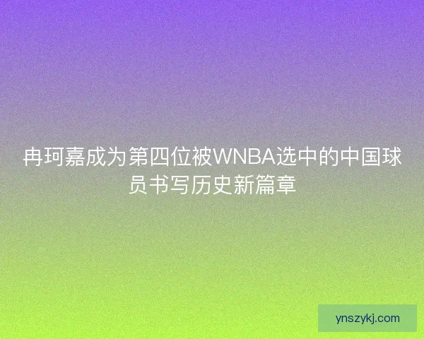 冉珂嘉成为第四位被WNBA选中的中国球员书写历史新篇章 冉珂嘉成为第四位被WNBA选中的中国球员书写历史新篇章