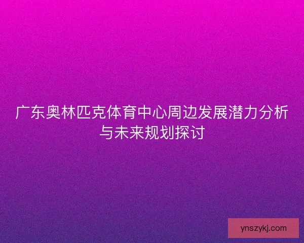 广东奥林匹克体育中心周边发展潜力分析与未来规划探讨 广东奥林匹克体育中心周边发展潜力分析与未来规划探讨