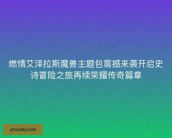 燃情艾泽拉斯魔兽主题包震撼来袭开启史诗冒险之旅再续荣耀传奇篇章 燃情艾泽拉斯魔兽主题包震撼来袭开启史诗冒险之旅再续荣耀传奇篇章