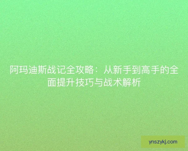 阿玛迪斯战记全攻略:从新手到高手的全面提升技巧与战术解析 阿玛迪斯战记全攻略:从新手到高手的全面提升技巧与战术解析