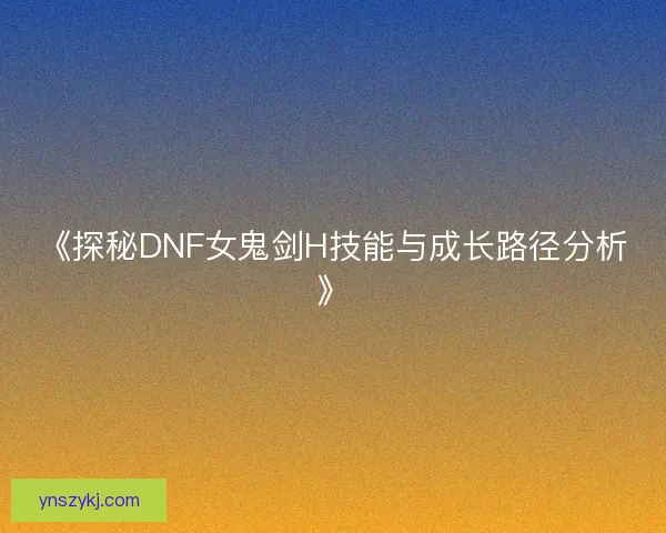 《探秘DNF女鬼剑H技能与成长路径分析》 《探秘DNF女鬼剑H技能与成长路径分析》