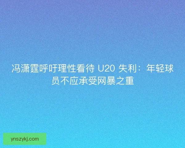 冯潇霆呼吁理性看待 U20 失利：年轻球员不应承受网暴之重