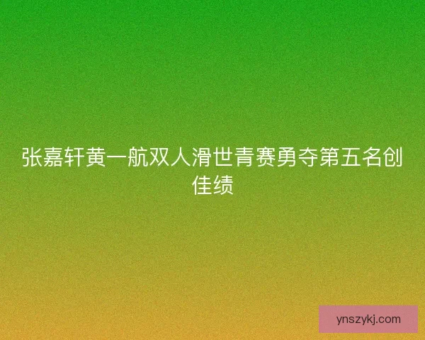 张嘉轩黄一航双人滑世青赛勇夺第五名创佳绩