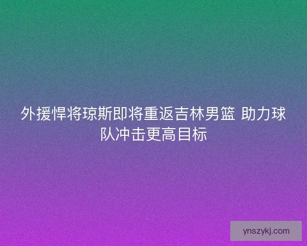 外援悍将琼斯即将重返吉林男篮 助力球队冲击更高目标