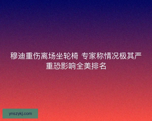 穆迪重伤离场坐轮椅 专家称情况极其严重恐影响全美排名 穆迪重伤离场坐轮椅 专家称情况极其严重恐影响全美排名