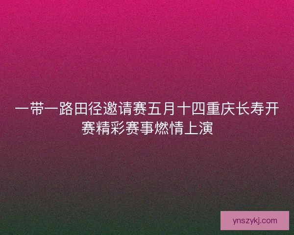 一带一路田径邀请赛五月十四重庆长寿开赛精彩赛事燃情上演 一带一路田径邀请赛五月十四重庆长寿开赛精彩赛事燃情上演